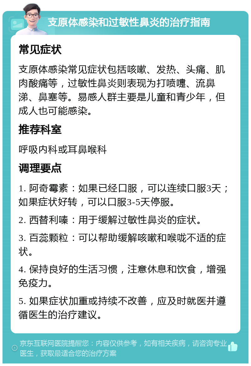 支原体感染和过敏性鼻炎的治疗指南 常见症状 支原体感染常见症状包括咳嗽、发热、头痛、肌肉酸痛等，过敏性鼻炎则表现为打喷嚏、流鼻涕、鼻塞等。易感人群主要是儿童和青少年，但成人也可能感染。 推荐科室 呼吸内科或耳鼻喉科 调理要点 1. 阿奇霉素：如果已经口服，可以连续口服3天；如果症状好转，可以口服3-5天停服。 2. 西替利嗪：用于缓解过敏性鼻炎的症状。 3. 百蕊颗粒：可以帮助缓解咳嗽和喉咙不适的症状。 4. 保持良好的生活习惯，注意休息和饮食，增强免疫力。 5. 如果症状加重或持续不改善，应及时就医并遵循医生的治疗建议。