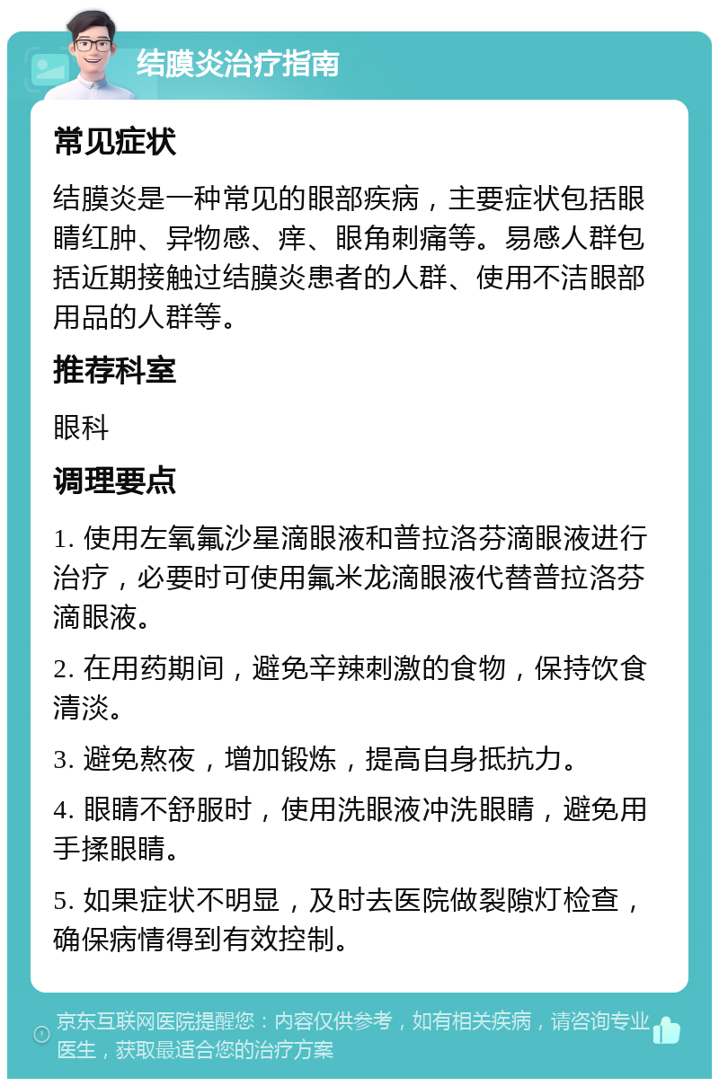 结膜炎治疗指南 常见症状 结膜炎是一种常见的眼部疾病，主要症状包括眼睛红肿、异物感、痒、眼角刺痛等。易感人群包括近期接触过结膜炎患者的人群、使用不洁眼部用品的人群等。 推荐科室 眼科 调理要点 1. 使用左氧氟沙星滴眼液和普拉洛芬滴眼液进行治疗，必要时可使用氟米龙滴眼液代替普拉洛芬滴眼液。 2. 在用药期间，避免辛辣刺激的食物，保持饮食清淡。 3. 避免熬夜，增加锻炼，提高自身抵抗力。 4. 眼睛不舒服时，使用洗眼液冲洗眼睛，避免用手揉眼睛。 5. 如果症状不明显，及时去医院做裂隙灯检查，确保病情得到有效控制。