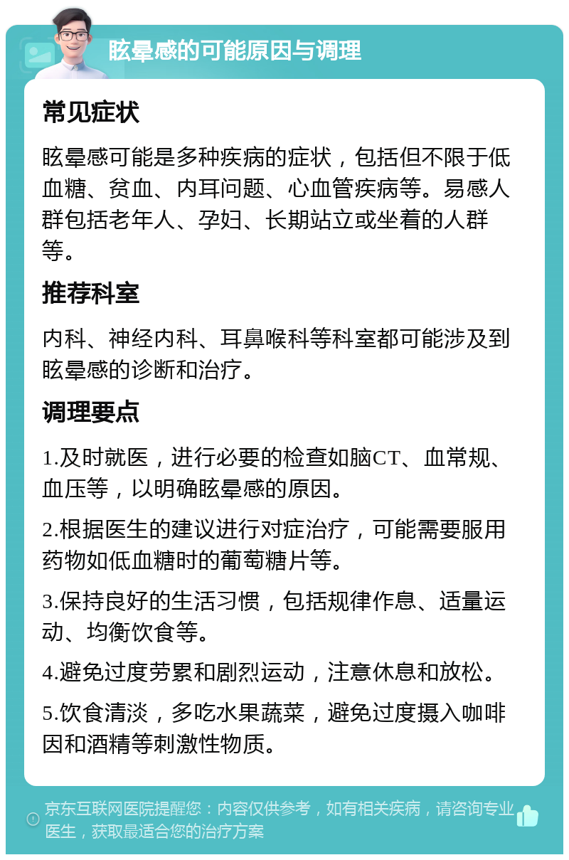 眩晕感的可能原因与调理 常见症状 眩晕感可能是多种疾病的症状，包括但不限于低血糖、贫血、内耳问题、心血管疾病等。易感人群包括老年人、孕妇、长期站立或坐着的人群等。 推荐科室 内科、神经内科、耳鼻喉科等科室都可能涉及到眩晕感的诊断和治疗。 调理要点 1.及时就医，进行必要的检查如脑CT、血常规、血压等，以明确眩晕感的原因。 2.根据医生的建议进行对症治疗，可能需要服用药物如低血糖时的葡萄糖片等。 3.保持良好的生活习惯，包括规律作息、适量运动、均衡饮食等。 4.避免过度劳累和剧烈运动，注意休息和放松。 5.饮食清淡，多吃水果蔬菜，避免过度摄入咖啡因和酒精等刺激性物质。