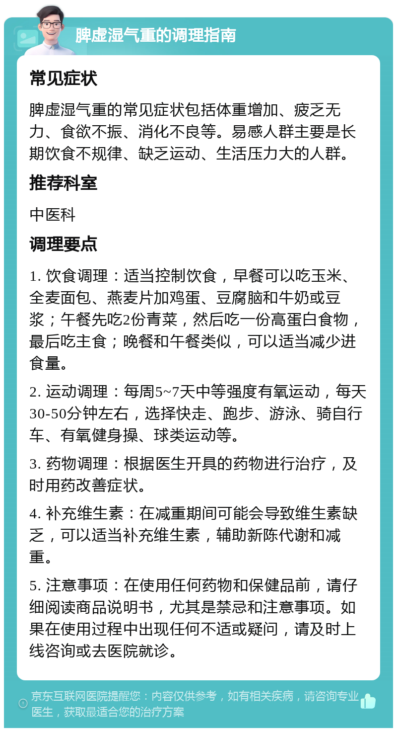 脾虚湿气重的调理指南 常见症状 脾虚湿气重的常见症状包括体重增加、疲乏无力、食欲不振、消化不良等。易感人群主要是长期饮食不规律、缺乏运动、生活压力大的人群。 推荐科室 中医科 调理要点 1. 饮食调理：适当控制饮食，早餐可以吃玉米、全麦面包、燕麦片加鸡蛋、豆腐脑和牛奶或豆浆；午餐先吃2份青菜，然后吃一份高蛋白食物，最后吃主食；晚餐和午餐类似，可以适当减少进食量。 2. 运动调理：每周5~7天中等强度有氧运动，每天30-50分钟左右，选择快走、跑步、游泳、骑自行车、有氧健身操、球类运动等。 3. 药物调理：根据医生开具的药物进行治疗，及时用药改善症状。 4. 补充维生素：在减重期间可能会导致维生素缺乏，可以适当补充维生素，辅助新陈代谢和减重。 5. 注意事项：在使用任何药物和保健品前，请仔细阅读商品说明书，尤其是禁忌和注意事项。如果在使用过程中出现任何不适或疑问，请及时上线咨询或去医院就诊。