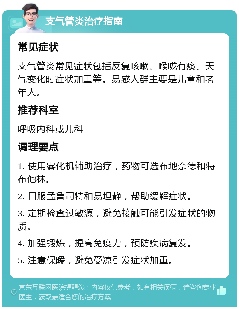 支气管炎治疗指南 常见症状 支气管炎常见症状包括反复咳嗽、喉咙有痰、天气变化时症状加重等。易感人群主要是儿童和老年人。 推荐科室 呼吸内科或儿科 调理要点 1. 使用雾化机辅助治疗，药物可选布地奈德和特布他林。 2. 口服孟鲁司特和易坦静，帮助缓解症状。 3. 定期检查过敏源，避免接触可能引发症状的物质。 4. 加强锻炼，提高免疫力，预防疾病复发。 5. 注意保暖，避免受凉引发症状加重。