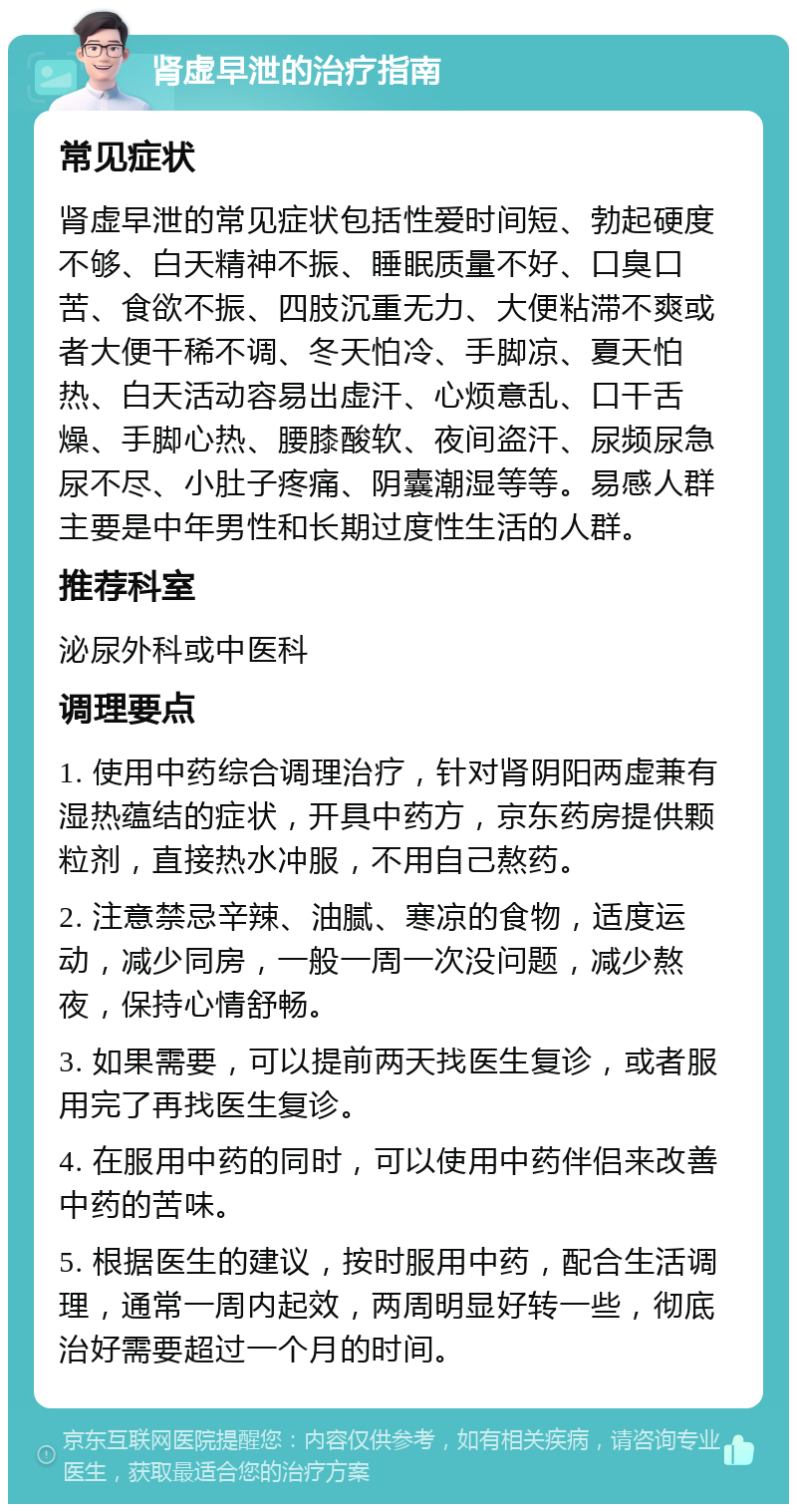 肾虚早泄的治疗指南 常见症状 肾虚早泄的常见症状包括性爱时间短、勃起硬度不够、白天精神不振、睡眠质量不好、口臭口苦、食欲不振、四肢沉重无力、大便粘滞不爽或者大便干稀不调、冬天怕冷、手脚凉、夏天怕热、白天活动容易出虚汗、心烦意乱、口干舌燥、手脚心热、腰膝酸软、夜间盗汗、尿频尿急尿不尽、小肚子疼痛、阴囊潮湿等等。易感人群主要是中年男性和长期过度性生活的人群。 推荐科室 泌尿外科或中医科 调理要点 1. 使用中药综合调理治疗，针对肾阴阳两虚兼有湿热蕴结的症状，开具中药方，京东药房提供颗粒剂，直接热水冲服，不用自己熬药。 2. 注意禁忌辛辣、油腻、寒凉的食物，适度运动，减少同房，一般一周一次没问题，减少熬夜，保持心情舒畅。 3. 如果需要，可以提前两天找医生复诊，或者服用完了再找医生复诊。 4. 在服用中药的同时，可以使用中药伴侣来改善中药的苦味。 5. 根据医生的建议，按时服用中药，配合生活调理，通常一周内起效，两周明显好转一些，彻底治好需要超过一个月的时间。