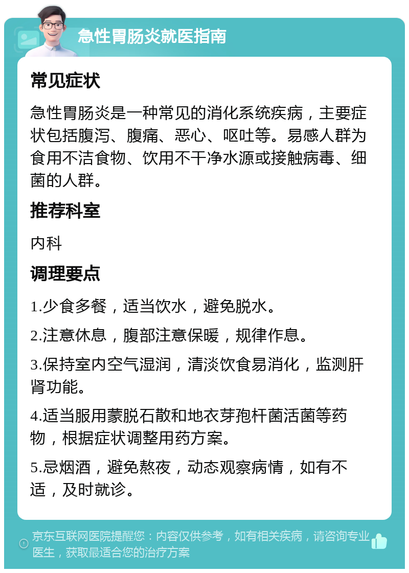 急性胃肠炎就医指南 常见症状 急性胃肠炎是一种常见的消化系统疾病，主要症状包括腹泻、腹痛、恶心、呕吐等。易感人群为食用不洁食物、饮用不干净水源或接触病毒、细菌的人群。 推荐科室 内科 调理要点 1.少食多餐，适当饮水，避免脱水。 2.注意休息，腹部注意保暖，规律作息。 3.保持室内空气湿润，清淡饮食易消化，监测肝肾功能。 4.适当服用蒙脱石散和地衣芽孢杆菌活菌等药物，根据症状调整用药方案。 5.忌烟酒，避免熬夜，动态观察病情，如有不适，及时就诊。