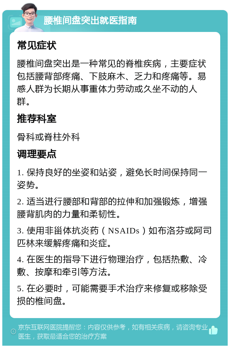 腰椎间盘突出就医指南 常见症状 腰椎间盘突出是一种常见的脊椎疾病，主要症状包括腰背部疼痛、下肢麻木、乏力和疼痛等。易感人群为长期从事重体力劳动或久坐不动的人群。 推荐科室 骨科或脊柱外科 调理要点 1. 保持良好的坐姿和站姿，避免长时间保持同一姿势。 2. 适当进行腰部和背部的拉伸和加强锻炼，增强腰背肌肉的力量和柔韧性。 3. 使用非甾体抗炎药（NSAIDs）如布洛芬或阿司匹林来缓解疼痛和炎症。 4. 在医生的指导下进行物理治疗，包括热敷、冷敷、按摩和牵引等方法。 5. 在必要时，可能需要手术治疗来修复或移除受损的椎间盘。