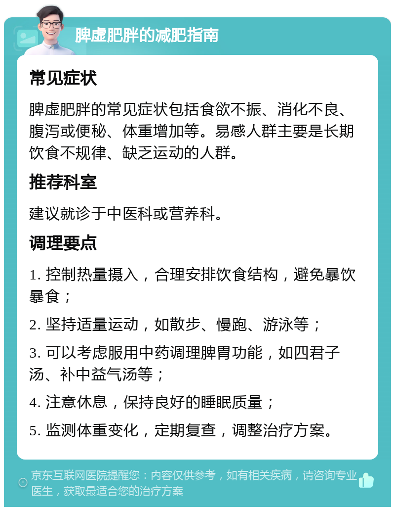 脾虚肥胖的减肥指南 常见症状 脾虚肥胖的常见症状包括食欲不振、消化不良、腹泻或便秘、体重增加等。易感人群主要是长期饮食不规律、缺乏运动的人群。 推荐科室 建议就诊于中医科或营养科。 调理要点 1. 控制热量摄入，合理安排饮食结构，避免暴饮暴食； 2. 坚持适量运动，如散步、慢跑、游泳等； 3. 可以考虑服用中药调理脾胃功能，如四君子汤、补中益气汤等； 4. 注意休息，保持良好的睡眠质量； 5. 监测体重变化，定期复查，调整治疗方案。