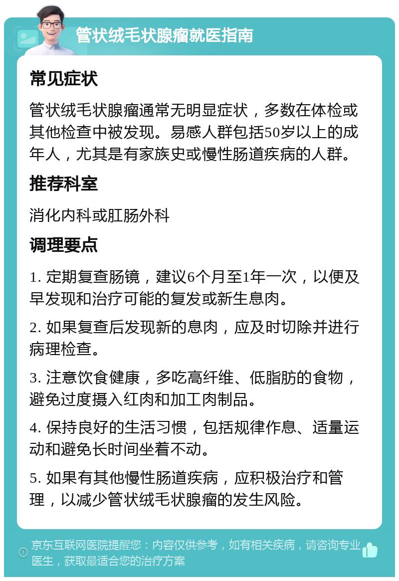 管状绒毛状腺瘤就医指南 常见症状 管状绒毛状腺瘤通常无明显症状，多数在体检或其他检查中被发现。易感人群包括50岁以上的成年人，尤其是有家族史或慢性肠道疾病的人群。 推荐科室 消化内科或肛肠外科 调理要点 1. 定期复查肠镜，建议6个月至1年一次，以便及早发现和治疗可能的复发或新生息肉。 2. 如果复查后发现新的息肉，应及时切除并进行病理检查。 3. 注意饮食健康，多吃高纤维、低脂肪的食物，避免过度摄入红肉和加工肉制品。 4. 保持良好的生活习惯，包括规律作息、适量运动和避免长时间坐着不动。 5. 如果有其他慢性肠道疾病，应积极治疗和管理，以减少管状绒毛状腺瘤的发生风险。