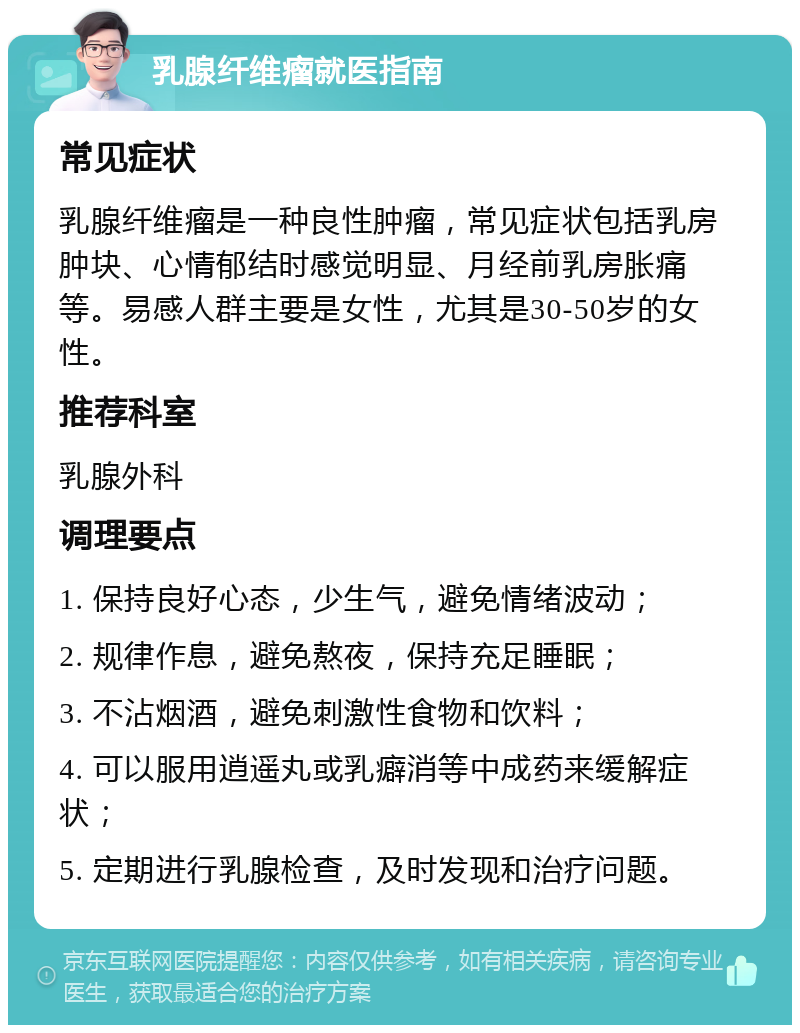 乳腺纤维瘤就医指南 常见症状 乳腺纤维瘤是一种良性肿瘤，常见症状包括乳房肿块、心情郁结时感觉明显、月经前乳房胀痛等。易感人群主要是女性，尤其是30-50岁的女性。 推荐科室 乳腺外科 调理要点 1. 保持良好心态，少生气，避免情绪波动； 2. 规律作息，避免熬夜，保持充足睡眠； 3. 不沾烟酒，避免刺激性食物和饮料； 4. 可以服用逍遥丸或乳癖消等中成药来缓解症状； 5. 定期进行乳腺检查，及时发现和治疗问题。