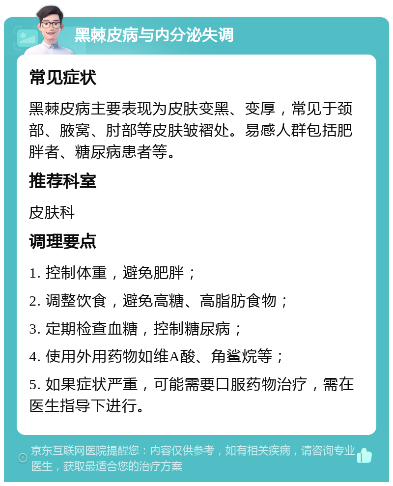 黑棘皮病与内分泌失调 常见症状 黑棘皮病主要表现为皮肤变黑、变厚，常见于颈部、腋窝、肘部等皮肤皱褶处。易感人群包括肥胖者、糖尿病患者等。 推荐科室 皮肤科 调理要点 1. 控制体重，避免肥胖； 2. 调整饮食，避免高糖、高脂肪食物； 3. 定期检查血糖，控制糖尿病； 4. 使用外用药物如维A酸、角鲨烷等； 5. 如果症状严重，可能需要口服药物治疗，需在医生指导下进行。