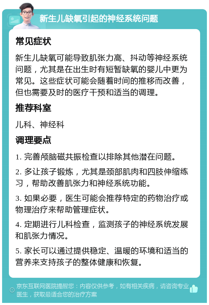 新生儿缺氧引起的神经系统问题 常见症状 新生儿缺氧可能导致肌张力高、抖动等神经系统问题，尤其是在出生时有短暂缺氧的婴儿中更为常见。这些症状可能会随着时间的推移而改善，但也需要及时的医疗干预和适当的调理。 推荐科室 儿科、神经科 调理要点 1. 完善颅脑磁共振检查以排除其他潜在问题。 2. 多让孩子锻炼，尤其是颈部肌肉和四肢伸缩练习，帮助改善肌张力和神经系统功能。 3. 如果必要，医生可能会推荐特定的药物治疗或物理治疗来帮助管理症状。 4. 定期进行儿科检查，监测孩子的神经系统发展和肌张力情况。 5. 家长可以通过提供稳定、温暖的环境和适当的营养来支持孩子的整体健康和恢复。