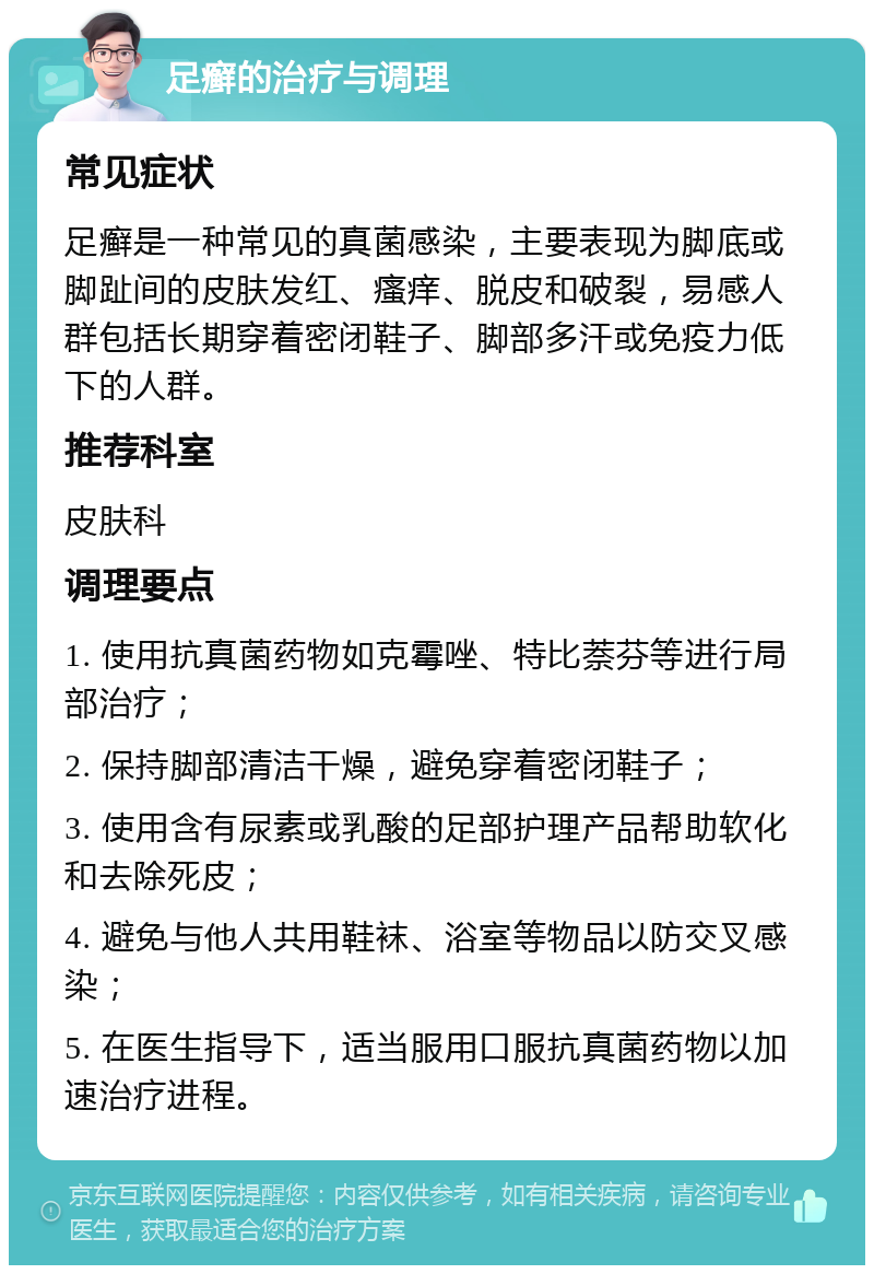 足癣的治疗与调理 常见症状 足癣是一种常见的真菌感染，主要表现为脚底或脚趾间的皮肤发红、瘙痒、脱皮和破裂，易感人群包括长期穿着密闭鞋子、脚部多汗或免疫力低下的人群。 推荐科室 皮肤科 调理要点 1. 使用抗真菌药物如克霉唑、特比萘芬等进行局部治疗； 2. 保持脚部清洁干燥，避免穿着密闭鞋子； 3. 使用含有尿素或乳酸的足部护理产品帮助软化和去除死皮； 4. 避免与他人共用鞋袜、浴室等物品以防交叉感染； 5. 在医生指导下，适当服用口服抗真菌药物以加速治疗进程。