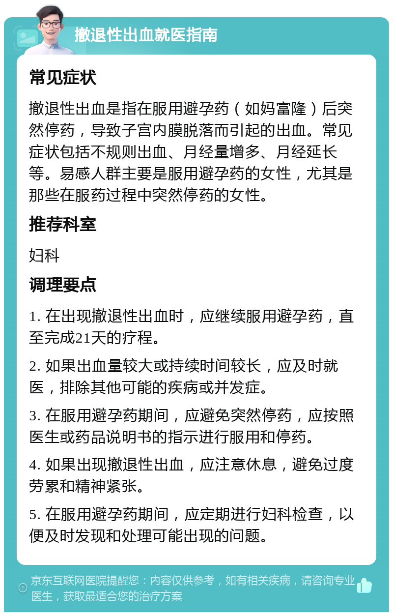 撤退性出血就医指南 常见症状 撤退性出血是指在服用避孕药（如妈富隆）后突然停药，导致子宫内膜脱落而引起的出血。常见症状包括不规则出血、月经量增多、月经延长等。易感人群主要是服用避孕药的女性，尤其是那些在服药过程中突然停药的女性。 推荐科室 妇科 调理要点 1. 在出现撤退性出血时，应继续服用避孕药，直至完成21天的疗程。 2. 如果出血量较大或持续时间较长，应及时就医，排除其他可能的疾病或并发症。 3. 在服用避孕药期间，应避免突然停药，应按照医生或药品说明书的指示进行服用和停药。 4. 如果出现撤退性出血，应注意休息，避免过度劳累和精神紧张。 5. 在服用避孕药期间，应定期进行妇科检查，以便及时发现和处理可能出现的问题。