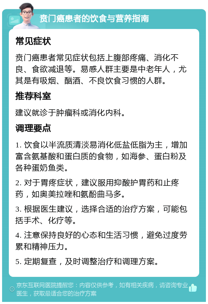 贲门癌患者的饮食与营养指南 常见症状 贲门癌患者常见症状包括上腹部疼痛、消化不良、食欲减退等。易感人群主要是中老年人，尤其是有吸烟、酗酒、不良饮食习惯的人群。 推荐科室 建议就诊于肿瘤科或消化内科。 调理要点 1. 饮食以半流质清淡易消化低盐低脂为主，增加富含氨基酸和蛋白质的食物，如海参、蛋白粉及各种蛋奶鱼类。 2. 对于胃疼症状，建议服用抑酸护胃药和止疼药，如奥美拉唑和氨酚曲马多。 3. 根据医生建议，选择合适的治疗方案，可能包括手术、化疗等。 4. 注意保持良好的心态和生活习惯，避免过度劳累和精神压力。 5. 定期复查，及时调整治疗和调理方案。