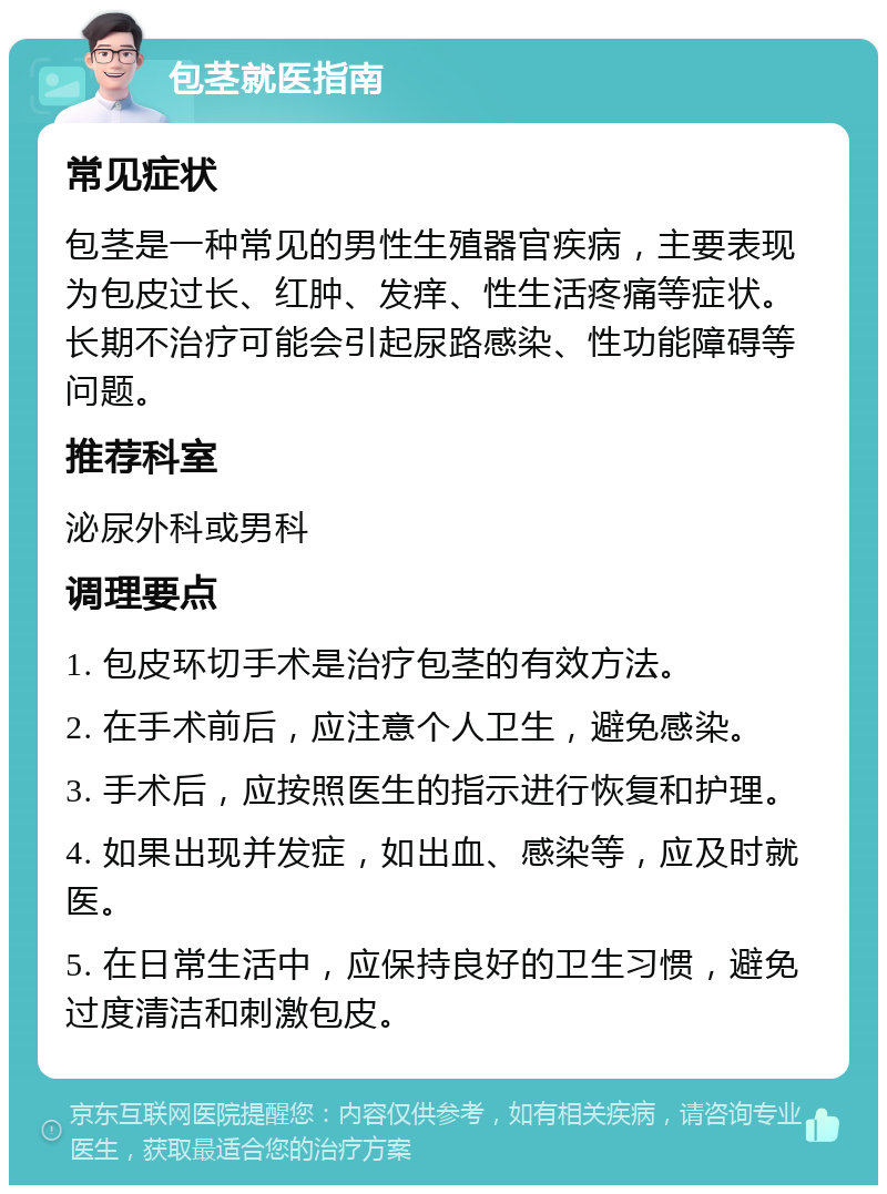 包茎就医指南 常见症状 包茎是一种常见的男性生殖器官疾病，主要表现为包皮过长、红肿、发痒、性生活疼痛等症状。长期不治疗可能会引起尿路感染、性功能障碍等问题。 推荐科室 泌尿外科或男科 调理要点 1. 包皮环切手术是治疗包茎的有效方法。 2. 在手术前后，应注意个人卫生，避免感染。 3. 手术后，应按照医生的指示进行恢复和护理。 4. 如果出现并发症，如出血、感染等，应及时就医。 5. 在日常生活中，应保持良好的卫生习惯，避免过度清洁和刺激包皮。