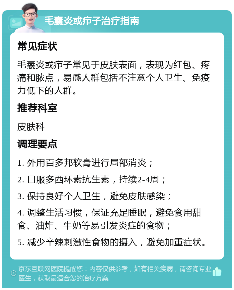 毛囊炎或疖子治疗指南 常见症状 毛囊炎或疖子常见于皮肤表面，表现为红包、疼痛和脓点，易感人群包括不注意个人卫生、免疫力低下的人群。 推荐科室 皮肤科 调理要点 1. 外用百多邦软膏进行局部消炎； 2. 口服多西环素抗生素，持续2-4周； 3. 保持良好个人卫生，避免皮肤感染； 4. 调整生活习惯，保证充足睡眠，避免食用甜食、油炸、牛奶等易引发炎症的食物； 5. 减少辛辣刺激性食物的摄入，避免加重症状。