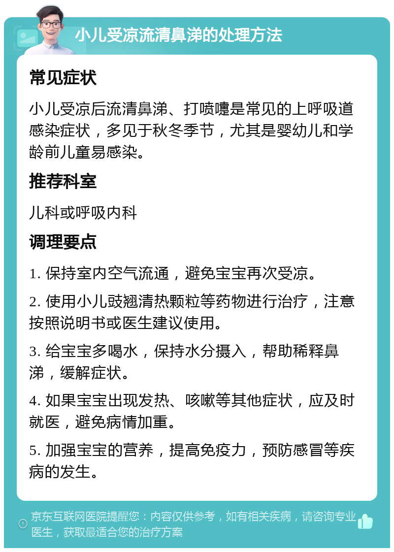 小儿受凉流清鼻涕的处理方法 常见症状 小儿受凉后流清鼻涕、打喷嚏是常见的上呼吸道感染症状，多见于秋冬季节，尤其是婴幼儿和学龄前儿童易感染。 推荐科室 儿科或呼吸内科 调理要点 1. 保持室内空气流通，避免宝宝再次受凉。 2. 使用小儿豉翘清热颗粒等药物进行治疗，注意按照说明书或医生建议使用。 3. 给宝宝多喝水，保持水分摄入，帮助稀释鼻涕，缓解症状。 4. 如果宝宝出现发热、咳嗽等其他症状，应及时就医，避免病情加重。 5. 加强宝宝的营养，提高免疫力，预防感冒等疾病的发生。