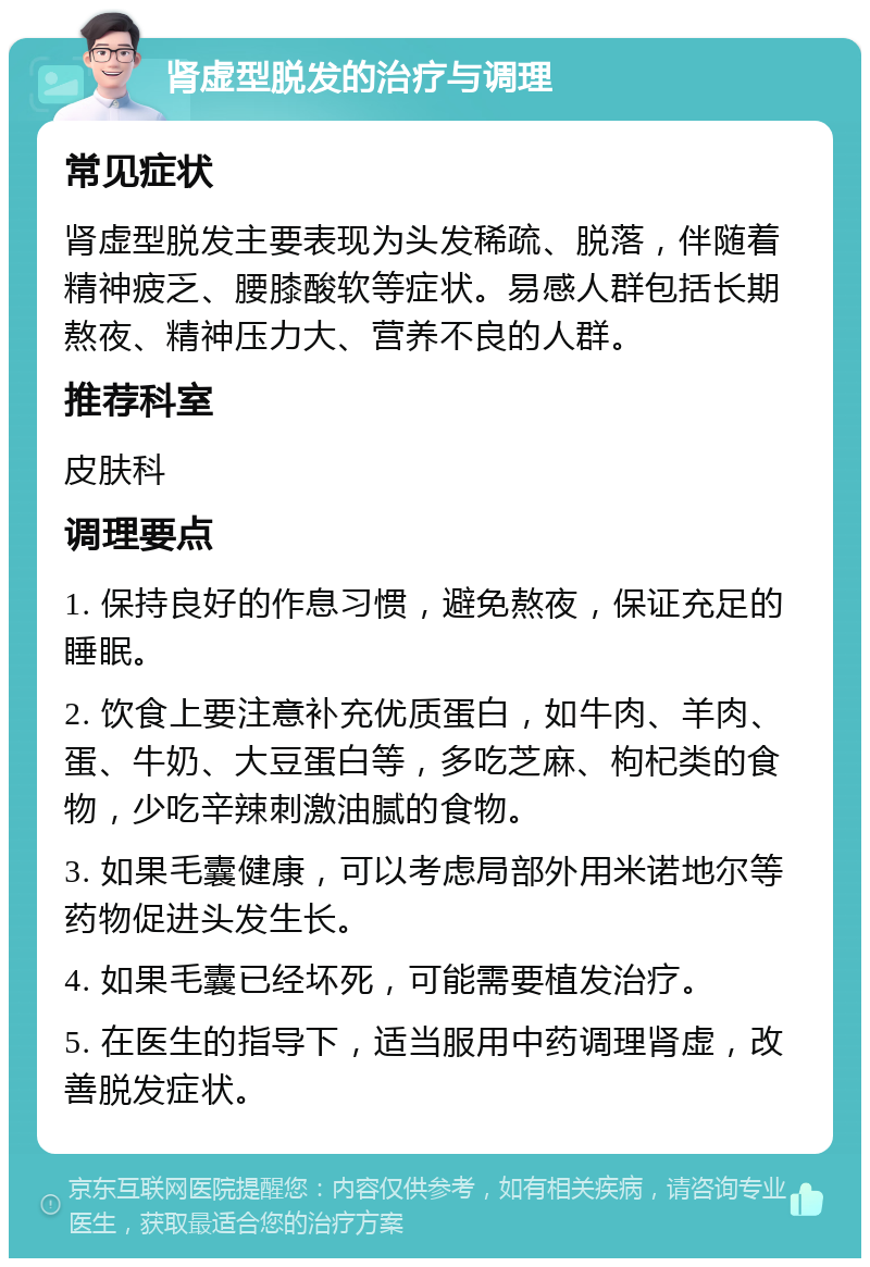 肾虚型脱发的治疗与调理 常见症状 肾虚型脱发主要表现为头发稀疏、脱落，伴随着精神疲乏、腰膝酸软等症状。易感人群包括长期熬夜、精神压力大、营养不良的人群。 推荐科室 皮肤科 调理要点 1. 保持良好的作息习惯，避免熬夜，保证充足的睡眠。 2. 饮食上要注意补充优质蛋白，如牛肉、羊肉、蛋、牛奶、大豆蛋白等，多吃芝麻、枸杞类的食物，少吃辛辣刺激油腻的食物。 3. 如果毛囊健康，可以考虑局部外用米诺地尔等药物促进头发生长。 4. 如果毛囊已经坏死，可能需要植发治疗。 5. 在医生的指导下，适当服用中药调理肾虚，改善脱发症状。