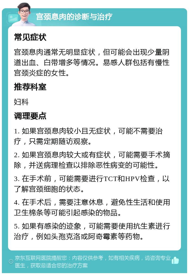 宫颈息肉的诊断与治疗 常见症状 宫颈息肉通常无明显症状，但可能会出现少量阴道出血、白带增多等情况。易感人群包括有慢性宫颈炎症的女性。 推荐科室 妇科 调理要点 1. 如果宫颈息肉较小且无症状，可能不需要治疗，只需定期随访观察。 2. 如果宫颈息肉较大或有症状，可能需要手术摘除，并送病理检查以排除恶性病变的可能性。 3. 在手术前，可能需要进行TCT和HPV检查，以了解宫颈细胞的状态。 4. 在手术后，需要注意休息，避免性生活和使用卫生棉条等可能引起感染的物品。 5. 如果有感染的迹象，可能需要使用抗生素进行治疗，例如头孢克洛或阿奇霉素等药物。