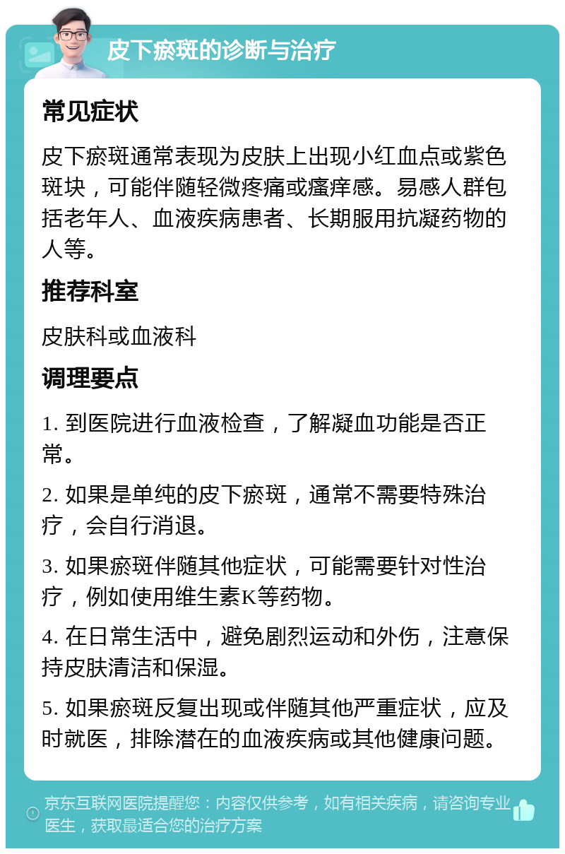 皮下瘀斑的诊断与治疗 常见症状 皮下瘀斑通常表现为皮肤上出现小红血点或紫色斑块，可能伴随轻微疼痛或瘙痒感。易感人群包括老年人、血液疾病患者、长期服用抗凝药物的人等。 推荐科室 皮肤科或血液科 调理要点 1. 到医院进行血液检查，了解凝血功能是否正常。 2. 如果是单纯的皮下瘀斑，通常不需要特殊治疗，会自行消退。 3. 如果瘀斑伴随其他症状，可能需要针对性治疗，例如使用维生素K等药物。 4. 在日常生活中，避免剧烈运动和外伤，注意保持皮肤清洁和保湿。 5. 如果瘀斑反复出现或伴随其他严重症状，应及时就医，排除潜在的血液疾病或其他健康问题。