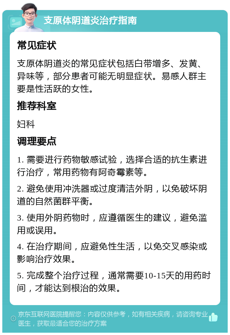 支原体阴道炎治疗指南 常见症状 支原体阴道炎的常见症状包括白带增多、发黄、异味等，部分患者可能无明显症状。易感人群主要是性活跃的女性。 推荐科室 妇科 调理要点 1. 需要进行药物敏感试验，选择合适的抗生素进行治疗，常用药物有阿奇霉素等。 2. 避免使用冲洗器或过度清洁外阴，以免破坏阴道的自然菌群平衡。 3. 使用外阴药物时，应遵循医生的建议，避免滥用或误用。 4. 在治疗期间，应避免性生活，以免交叉感染或影响治疗效果。 5. 完成整个治疗过程，通常需要10-15天的用药时间，才能达到根治的效果。