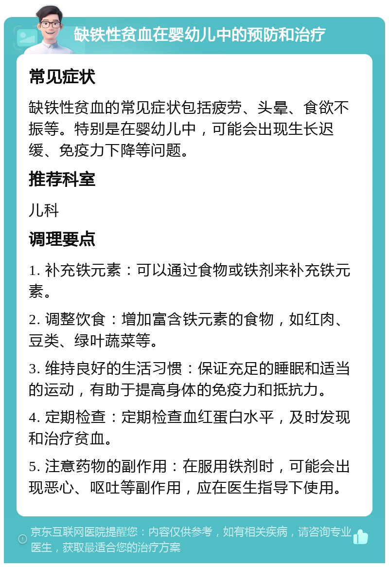 缺铁性贫血在婴幼儿中的预防和治疗 常见症状 缺铁性贫血的常见症状包括疲劳、头晕、食欲不振等。特别是在婴幼儿中，可能会出现生长迟缓、免疫力下降等问题。 推荐科室 儿科 调理要点 1. 补充铁元素：可以通过食物或铁剂来补充铁元素。 2. 调整饮食：增加富含铁元素的食物，如红肉、豆类、绿叶蔬菜等。 3. 维持良好的生活习惯：保证充足的睡眠和适当的运动，有助于提高身体的免疫力和抵抗力。 4. 定期检查：定期检查血红蛋白水平，及时发现和治疗贫血。 5. 注意药物的副作用：在服用铁剂时，可能会出现恶心、呕吐等副作用，应在医生指导下使用。