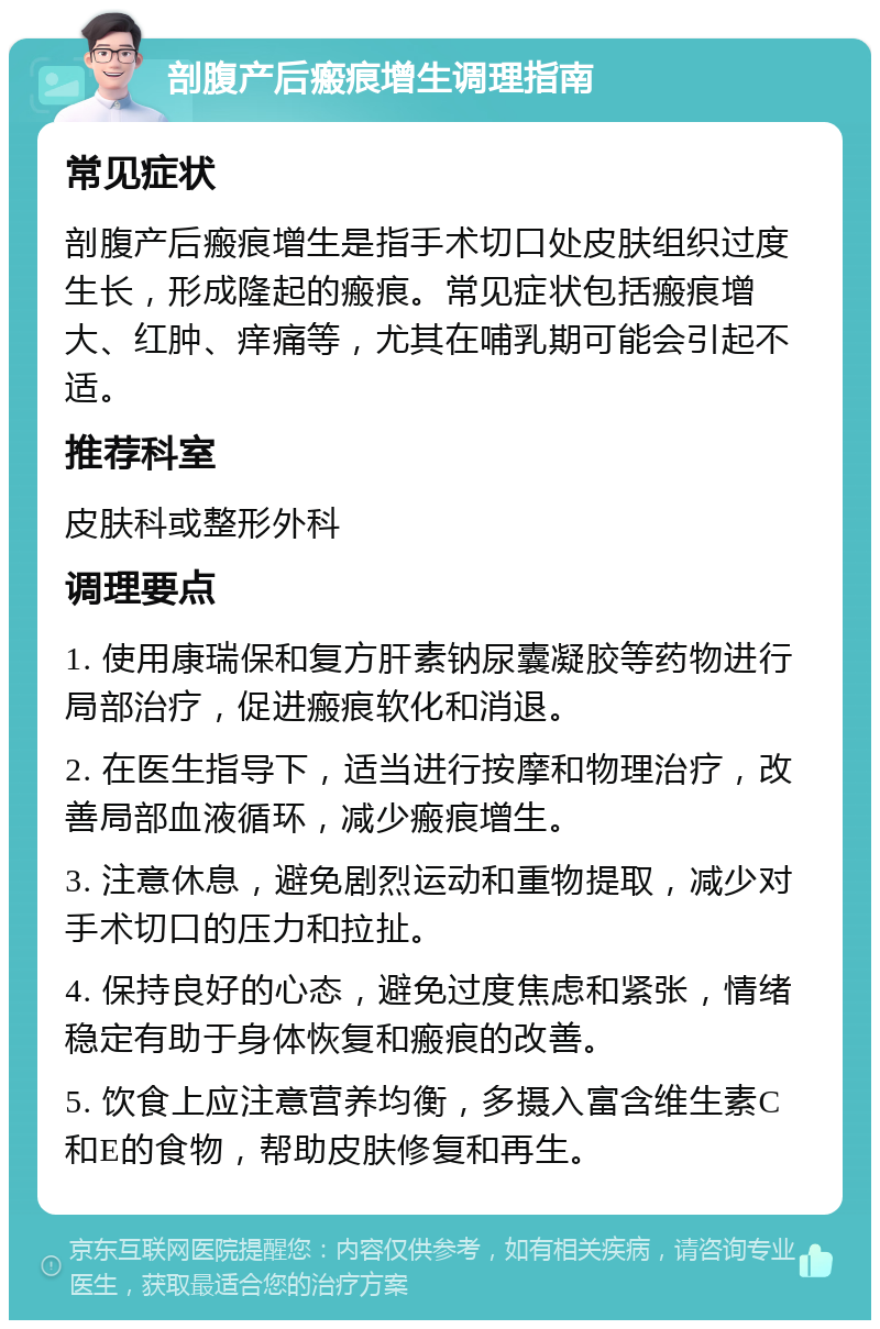 剖腹产后瘢痕增生调理指南 常见症状 剖腹产后瘢痕增生是指手术切口处皮肤组织过度生长，形成隆起的瘢痕。常见症状包括瘢痕增大、红肿、痒痛等，尤其在哺乳期可能会引起不适。 推荐科室 皮肤科或整形外科 调理要点 1. 使用康瑞保和复方肝素钠尿囊凝胶等药物进行局部治疗，促进瘢痕软化和消退。 2. 在医生指导下，适当进行按摩和物理治疗，改善局部血液循环，减少瘢痕增生。 3. 注意休息，避免剧烈运动和重物提取，减少对手术切口的压力和拉扯。 4. 保持良好的心态，避免过度焦虑和紧张，情绪稳定有助于身体恢复和瘢痕的改善。 5. 饮食上应注意营养均衡，多摄入富含维生素C和E的食物，帮助皮肤修复和再生。