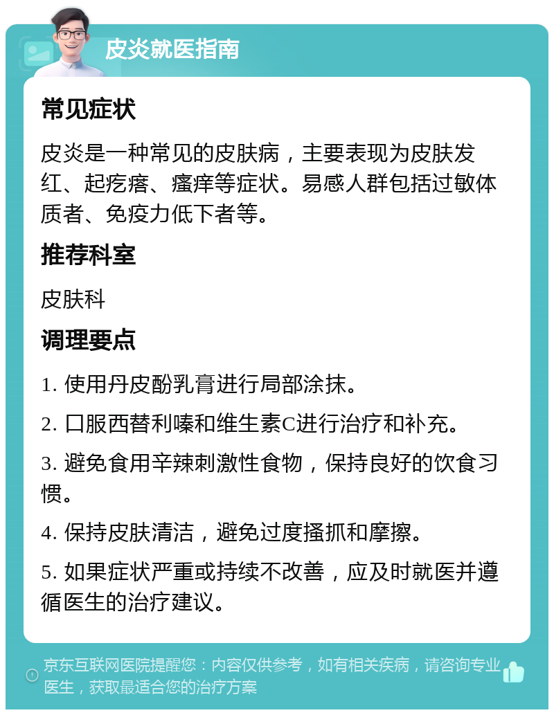 皮炎就医指南 常见症状 皮炎是一种常见的皮肤病，主要表现为皮肤发红、起疙瘩、瘙痒等症状。易感人群包括过敏体质者、免疫力低下者等。 推荐科室 皮肤科 调理要点 1. 使用丹皮酚乳膏进行局部涂抹。 2. 口服西替利嗪和维生素C进行治疗和补充。 3. 避免食用辛辣刺激性食物，保持良好的饮食习惯。 4. 保持皮肤清洁，避免过度搔抓和摩擦。 5. 如果症状严重或持续不改善，应及时就医并遵循医生的治疗建议。