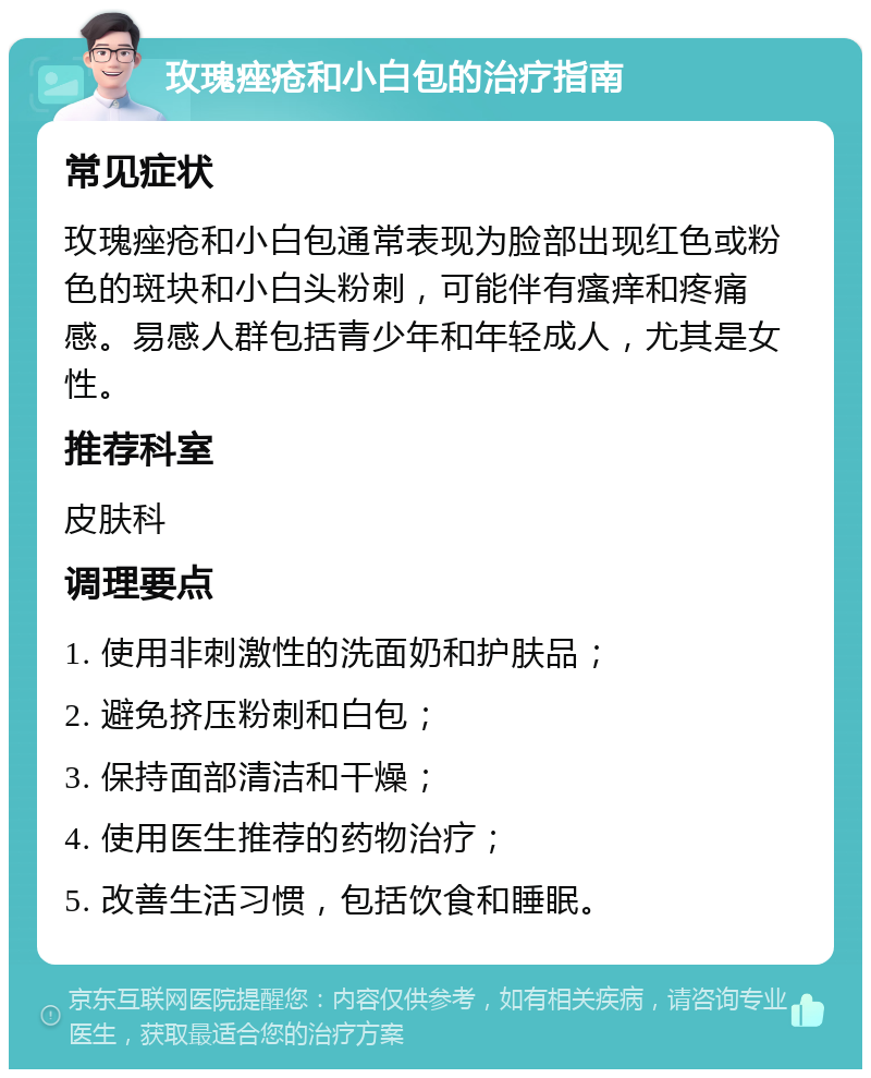 玫瑰痤疮和小白包的治疗指南 常见症状 玫瑰痤疮和小白包通常表现为脸部出现红色或粉色的斑块和小白头粉刺，可能伴有瘙痒和疼痛感。易感人群包括青少年和年轻成人，尤其是女性。 推荐科室 皮肤科 调理要点 1. 使用非刺激性的洗面奶和护肤品； 2. 避免挤压粉刺和白包； 3. 保持面部清洁和干燥； 4. 使用医生推荐的药物治疗； 5. 改善生活习惯，包括饮食和睡眠。