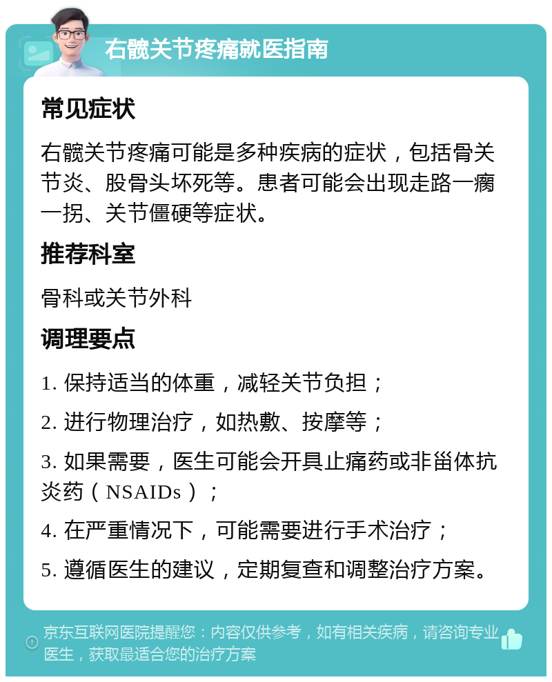 右髋关节疼痛就医指南 常见症状 右髋关节疼痛可能是多种疾病的症状，包括骨关节炎、股骨头坏死等。患者可能会出现走路一瘸一拐、关节僵硬等症状。 推荐科室 骨科或关节外科 调理要点 1. 保持适当的体重，减轻关节负担； 2. 进行物理治疗，如热敷、按摩等； 3. 如果需要，医生可能会开具止痛药或非甾体抗炎药（NSAIDs）； 4. 在严重情况下，可能需要进行手术治疗； 5. 遵循医生的建议，定期复查和调整治疗方案。