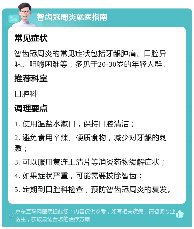 智齿冠周炎就医指南 常见症状 智齿冠周炎的常见症状包括牙龈肿痛、口腔异味、咀嚼困难等，多见于20-30岁的年轻人群。 推荐科室 口腔科 调理要点 1. 使用温盐水漱口，保持口腔清洁； 2. 避免食用辛辣、硬质食物，减少对牙龈的刺激； 3. 可以服用黄连上清片等消炎药物缓解症状； 4. 如果症状严重，可能需要拔除智齿； 5. 定期到口腔科检查，预防智齿冠周炎的复发。