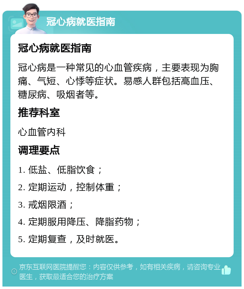 冠心病就医指南 冠心病就医指南 冠心病是一种常见的心血管疾病，主要表现为胸痛、气短、心悸等症状。易感人群包括高血压、糖尿病、吸烟者等。 推荐科室 心血管内科 调理要点 1. 低盐、低脂饮食； 2. 定期运动，控制体重； 3. 戒烟限酒； 4. 定期服用降压、降脂药物； 5. 定期复查，及时就医。