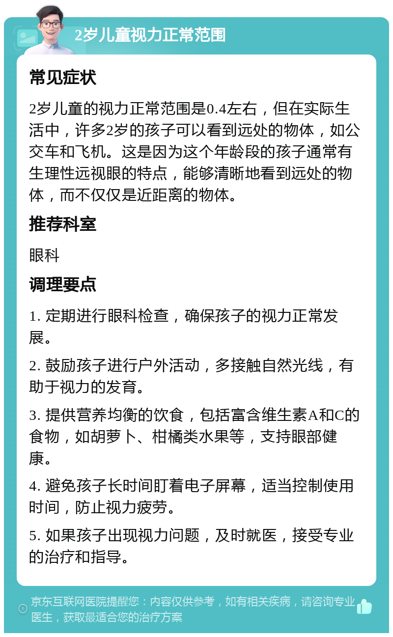 2岁儿童视力正常范围 常见症状 2岁儿童的视力正常范围是0.4左右，但在实际生活中，许多2岁的孩子可以看到远处的物体，如公交车和飞机。这是因为这个年龄段的孩子通常有生理性远视眼的特点，能够清晰地看到远处的物体，而不仅仅是近距离的物体。 推荐科室 眼科 调理要点 1. 定期进行眼科检查，确保孩子的视力正常发展。 2. 鼓励孩子进行户外活动，多接触自然光线，有助于视力的发育。 3. 提供营养均衡的饮食，包括富含维生素A和C的食物，如胡萝卜、柑橘类水果等，支持眼部健康。 4. 避免孩子长时间盯着电子屏幕，适当控制使用时间，防止视力疲劳。 5. 如果孩子出现视力问题，及时就医，接受专业的治疗和指导。