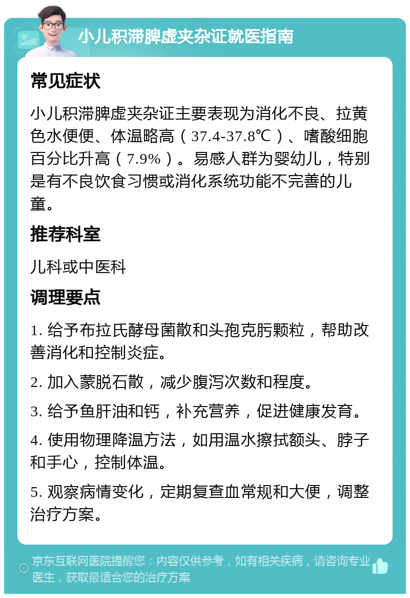 小儿积滞脾虚夹杂证就医指南 常见症状 小儿积滞脾虚夹杂证主要表现为消化不良、拉黄色水便便、体温略高（37.4-37.8℃）、嗜酸细胞百分比升高（7.9%）。易感人群为婴幼儿，特别是有不良饮食习惯或消化系统功能不完善的儿童。 推荐科室 儿科或中医科 调理要点 1. 给予布拉氏酵母菌散和头孢克肟颗粒，帮助改善消化和控制炎症。 2. 加入蒙脱石散，减少腹泻次数和程度。 3. 给予鱼肝油和钙，补充营养，促进健康发育。 4. 使用物理降温方法，如用温水擦拭额头、脖子和手心，控制体温。 5. 观察病情变化，定期复查血常规和大便，调整治疗方案。