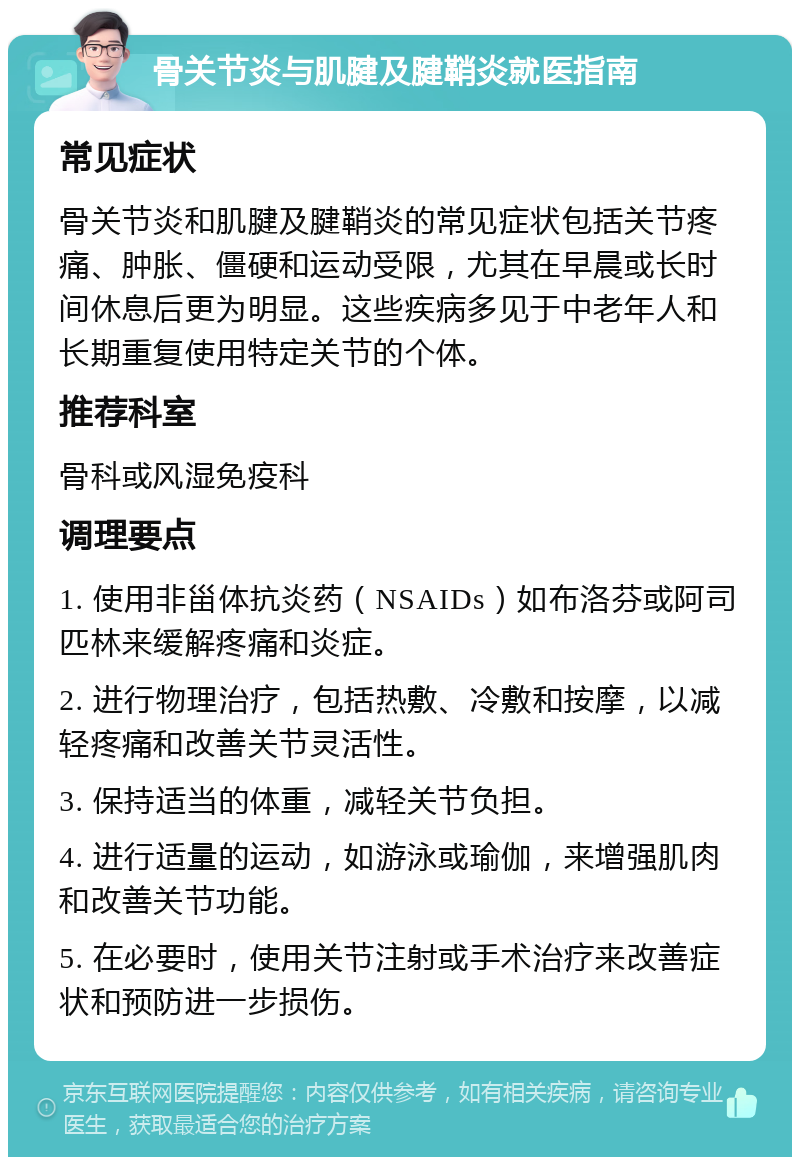 骨关节炎与肌腱及腱鞘炎就医指南 常见症状 骨关节炎和肌腱及腱鞘炎的常见症状包括关节疼痛、肿胀、僵硬和运动受限，尤其在早晨或长时间休息后更为明显。这些疾病多见于中老年人和长期重复使用特定关节的个体。 推荐科室 骨科或风湿免疫科 调理要点 1. 使用非甾体抗炎药（NSAIDs）如布洛芬或阿司匹林来缓解疼痛和炎症。 2. 进行物理治疗，包括热敷、冷敷和按摩，以减轻疼痛和改善关节灵活性。 3. 保持适当的体重，减轻关节负担。 4. 进行适量的运动，如游泳或瑜伽，来增强肌肉和改善关节功能。 5. 在必要时，使用关节注射或手术治疗来改善症状和预防进一步损伤。