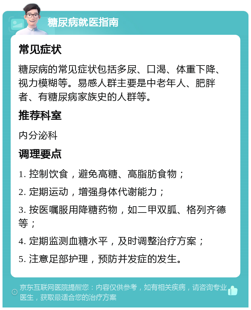 糖尿病就医指南 常见症状 糖尿病的常见症状包括多尿、口渴、体重下降、视力模糊等。易感人群主要是中老年人、肥胖者、有糖尿病家族史的人群等。 推荐科室 内分泌科 调理要点 1. 控制饮食，避免高糖、高脂肪食物； 2. 定期运动，增强身体代谢能力； 3. 按医嘱服用降糖药物，如二甲双胍、格列齐德等； 4. 定期监测血糖水平，及时调整治疗方案； 5. 注意足部护理，预防并发症的发生。