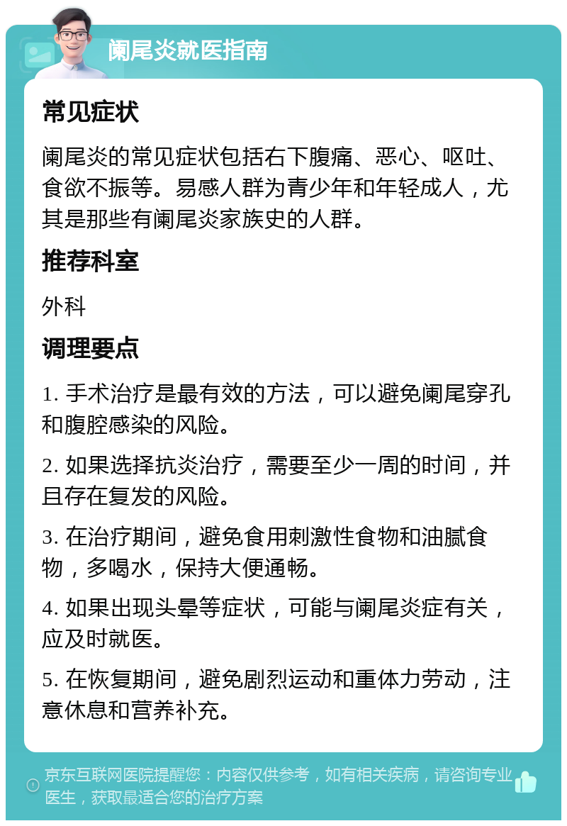 阑尾炎就医指南 常见症状 阑尾炎的常见症状包括右下腹痛、恶心、呕吐、食欲不振等。易感人群为青少年和年轻成人，尤其是那些有阑尾炎家族史的人群。 推荐科室 外科 调理要点 1. 手术治疗是最有效的方法，可以避免阑尾穿孔和腹腔感染的风险。 2. 如果选择抗炎治疗，需要至少一周的时间，并且存在复发的风险。 3. 在治疗期间，避免食用刺激性食物和油腻食物，多喝水，保持大便通畅。 4. 如果出现头晕等症状，可能与阑尾炎症有关，应及时就医。 5. 在恢复期间，避免剧烈运动和重体力劳动，注意休息和营养补充。