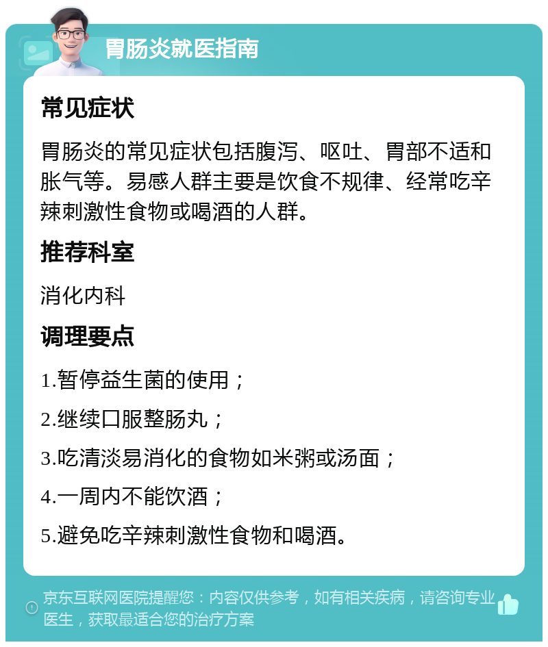 胃肠炎就医指南 常见症状 胃肠炎的常见症状包括腹泻、呕吐、胃部不适和胀气等。易感人群主要是饮食不规律、经常吃辛辣刺激性食物或喝酒的人群。 推荐科室 消化内科 调理要点 1.暂停益生菌的使用； 2.继续口服整肠丸； 3.吃清淡易消化的食物如米粥或汤面； 4.一周内不能饮酒； 5.避免吃辛辣刺激性食物和喝酒。