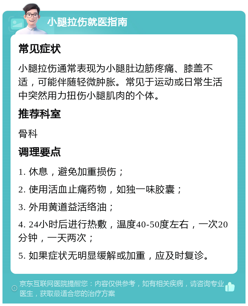 小腿拉伤就医指南 常见症状 小腿拉伤通常表现为小腿肚边筋疼痛、膝盖不适，可能伴随轻微肿胀。常见于运动或日常生活中突然用力扭伤小腿肌肉的个体。 推荐科室 骨科 调理要点 1. 休息，避免加重损伤； 2. 使用活血止痛药物，如独一味胶囊； 3. 外用黄道益活络油； 4. 24小时后进行热敷，温度40-50度左右，一次20分钟，一天两次； 5. 如果症状无明显缓解或加重，应及时复诊。