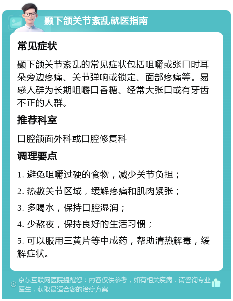 颞下颌关节紊乱就医指南 常见症状 颞下颌关节紊乱的常见症状包括咀嚼或张口时耳朵旁边疼痛、关节弹响或锁定、面部疼痛等。易感人群为长期咀嚼口香糖、经常大张口或有牙齿不正的人群。 推荐科室 口腔颌面外科或口腔修复科 调理要点 1. 避免咀嚼过硬的食物，减少关节负担； 2. 热敷关节区域，缓解疼痛和肌肉紧张； 3. 多喝水，保持口腔湿润； 4. 少熬夜，保持良好的生活习惯； 5. 可以服用三黄片等中成药，帮助清热解毒，缓解症状。