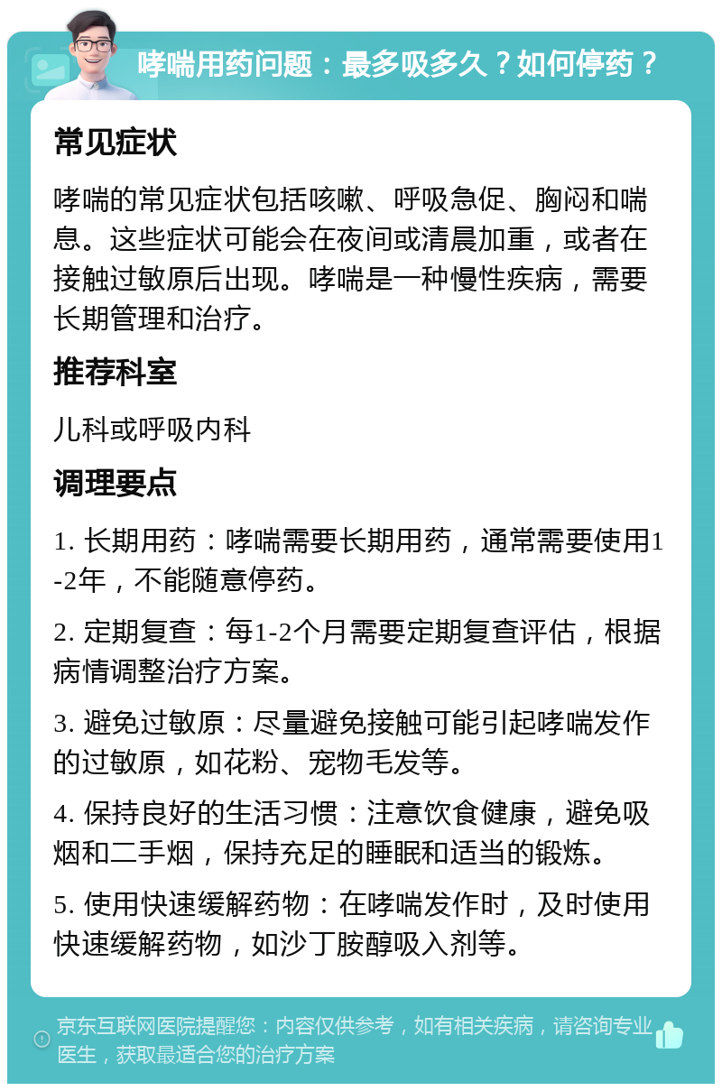 哮喘用药问题：最多吸多久？如何停药？ 常见症状 哮喘的常见症状包括咳嗽、呼吸急促、胸闷和喘息。这些症状可能会在夜间或清晨加重，或者在接触过敏原后出现。哮喘是一种慢性疾病，需要长期管理和治疗。 推荐科室 儿科或呼吸内科 调理要点 1. 长期用药：哮喘需要长期用药，通常需要使用1-2年，不能随意停药。 2. 定期复查：每1-2个月需要定期复查评估，根据病情调整治疗方案。 3. 避免过敏原：尽量避免接触可能引起哮喘发作的过敏原，如花粉、宠物毛发等。 4. 保持良好的生活习惯：注意饮食健康，避免吸烟和二手烟，保持充足的睡眠和适当的锻炼。 5. 使用快速缓解药物：在哮喘发作时，及时使用快速缓解药物，如沙丁胺醇吸入剂等。