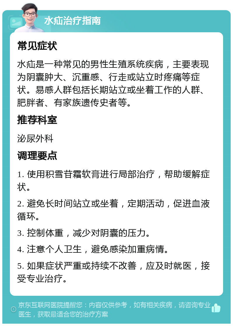 水疝治疗指南 常见症状 水疝是一种常见的男性生殖系统疾病，主要表现为阴囊肿大、沉重感、行走或站立时疼痛等症状。易感人群包括长期站立或坐着工作的人群、肥胖者、有家族遗传史者等。 推荐科室 泌尿外科 调理要点 1. 使用积雪苷霜软膏进行局部治疗，帮助缓解症状。 2. 避免长时间站立或坐着，定期活动，促进血液循环。 3. 控制体重，减少对阴囊的压力。 4. 注意个人卫生，避免感染加重病情。 5. 如果症状严重或持续不改善，应及时就医，接受专业治疗。