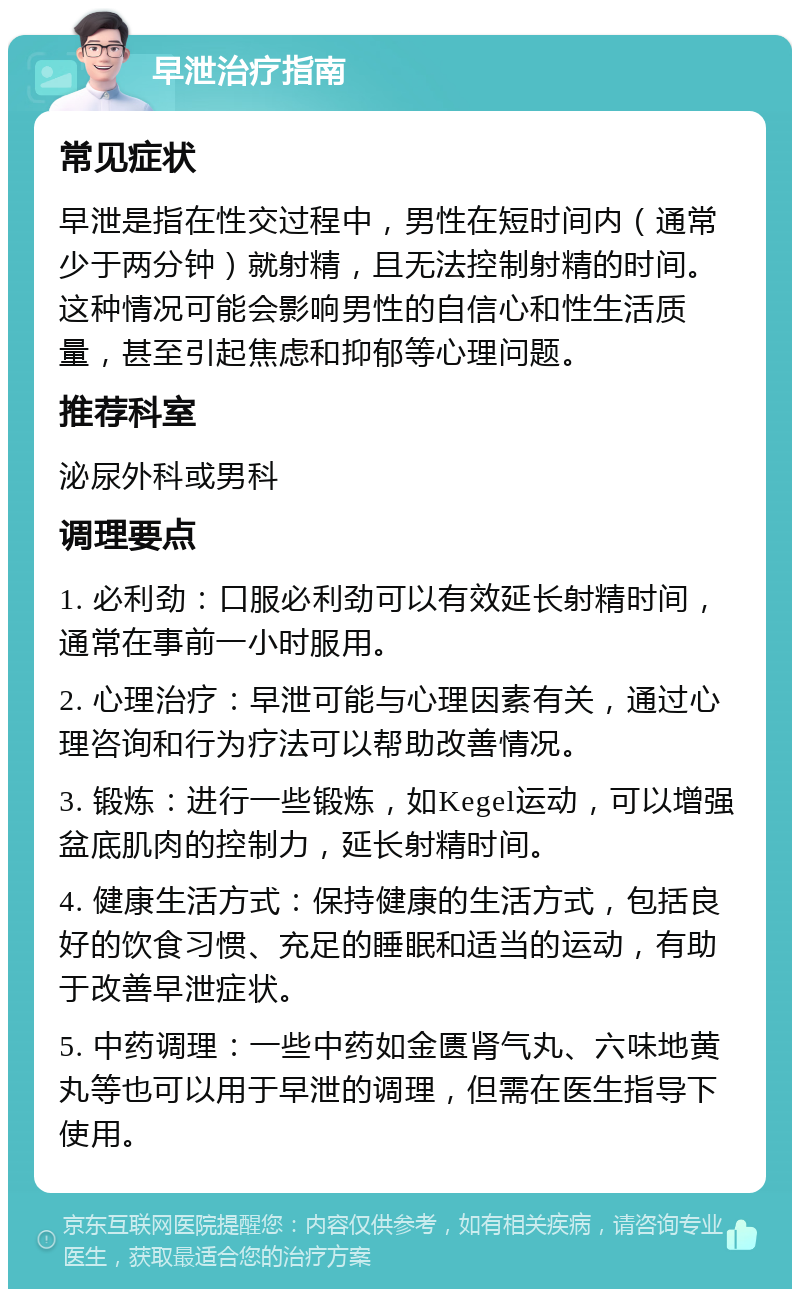 早泄治疗指南 常见症状 早泄是指在性交过程中，男性在短时间内（通常少于两分钟）就射精，且无法控制射精的时间。这种情况可能会影响男性的自信心和性生活质量，甚至引起焦虑和抑郁等心理问题。 推荐科室 泌尿外科或男科 调理要点 1. 必利劲：口服必利劲可以有效延长射精时间，通常在事前一小时服用。 2. 心理治疗：早泄可能与心理因素有关，通过心理咨询和行为疗法可以帮助改善情况。 3. 锻炼：进行一些锻炼，如Kegel运动，可以增强盆底肌肉的控制力，延长射精时间。 4. 健康生活方式：保持健康的生活方式，包括良好的饮食习惯、充足的睡眠和适当的运动，有助于改善早泄症状。 5. 中药调理：一些中药如金匮肾气丸、六味地黄丸等也可以用于早泄的调理，但需在医生指导下使用。