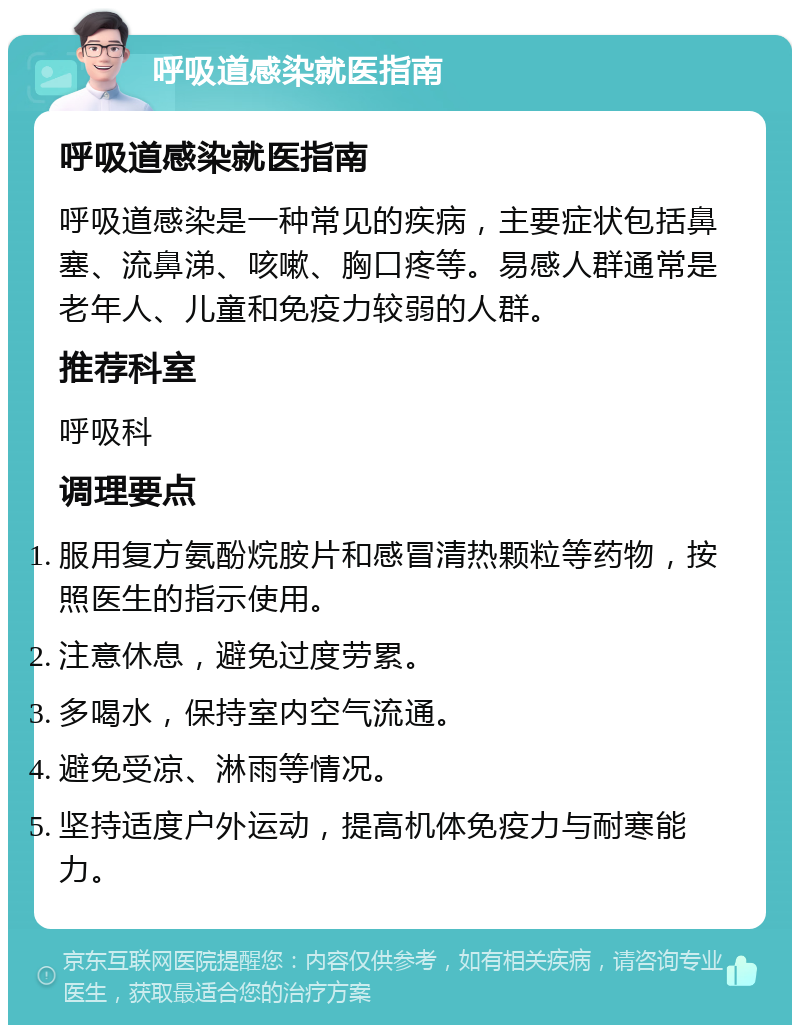 呼吸道感染就医指南 呼吸道感染就医指南 呼吸道感染是一种常见的疾病，主要症状包括鼻塞、流鼻涕、咳嗽、胸口疼等。易感人群通常是老年人、儿童和免疫力较弱的人群。 推荐科室 呼吸科 调理要点 服用复方氨酚烷胺片和感冒清热颗粒等药物，按照医生的指示使用。 注意休息，避免过度劳累。 多喝水，保持室内空气流通。 避免受凉、淋雨等情况。 坚持适度户外运动，提高机体免疫力与耐寒能力。