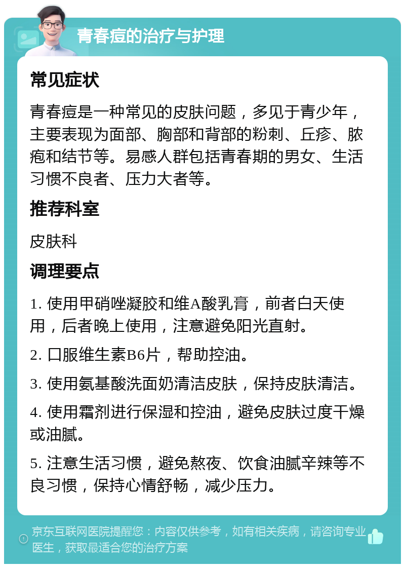 青春痘的治疗与护理 常见症状 青春痘是一种常见的皮肤问题，多见于青少年，主要表现为面部、胸部和背部的粉刺、丘疹、脓疱和结节等。易感人群包括青春期的男女、生活习惯不良者、压力大者等。 推荐科室 皮肤科 调理要点 1. 使用甲硝唑凝胶和维A酸乳膏，前者白天使用，后者晚上使用，注意避免阳光直射。 2. 口服维生素B6片，帮助控油。 3. 使用氨基酸洗面奶清洁皮肤，保持皮肤清洁。 4. 使用霜剂进行保湿和控油，避免皮肤过度干燥或油腻。 5. 注意生活习惯，避免熬夜、饮食油腻辛辣等不良习惯，保持心情舒畅，减少压力。