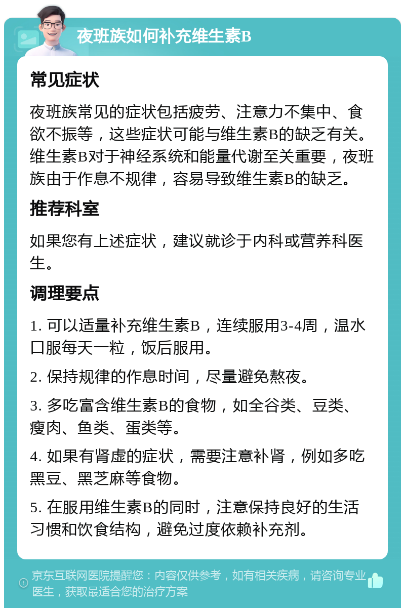 夜班族如何补充维生素B 常见症状 夜班族常见的症状包括疲劳、注意力不集中、食欲不振等，这些症状可能与维生素B的缺乏有关。维生素B对于神经系统和能量代谢至关重要，夜班族由于作息不规律，容易导致维生素B的缺乏。 推荐科室 如果您有上述症状，建议就诊于内科或营养科医生。 调理要点 1. 可以适量补充维生素B，连续服用3-4周，温水口服每天一粒，饭后服用。 2. 保持规律的作息时间，尽量避免熬夜。 3. 多吃富含维生素B的食物，如全谷类、豆类、瘦肉、鱼类、蛋类等。 4. 如果有肾虚的症状，需要注意补肾，例如多吃黑豆、黑芝麻等食物。 5. 在服用维生素B的同时，注意保持良好的生活习惯和饮食结构，避免过度依赖补充剂。