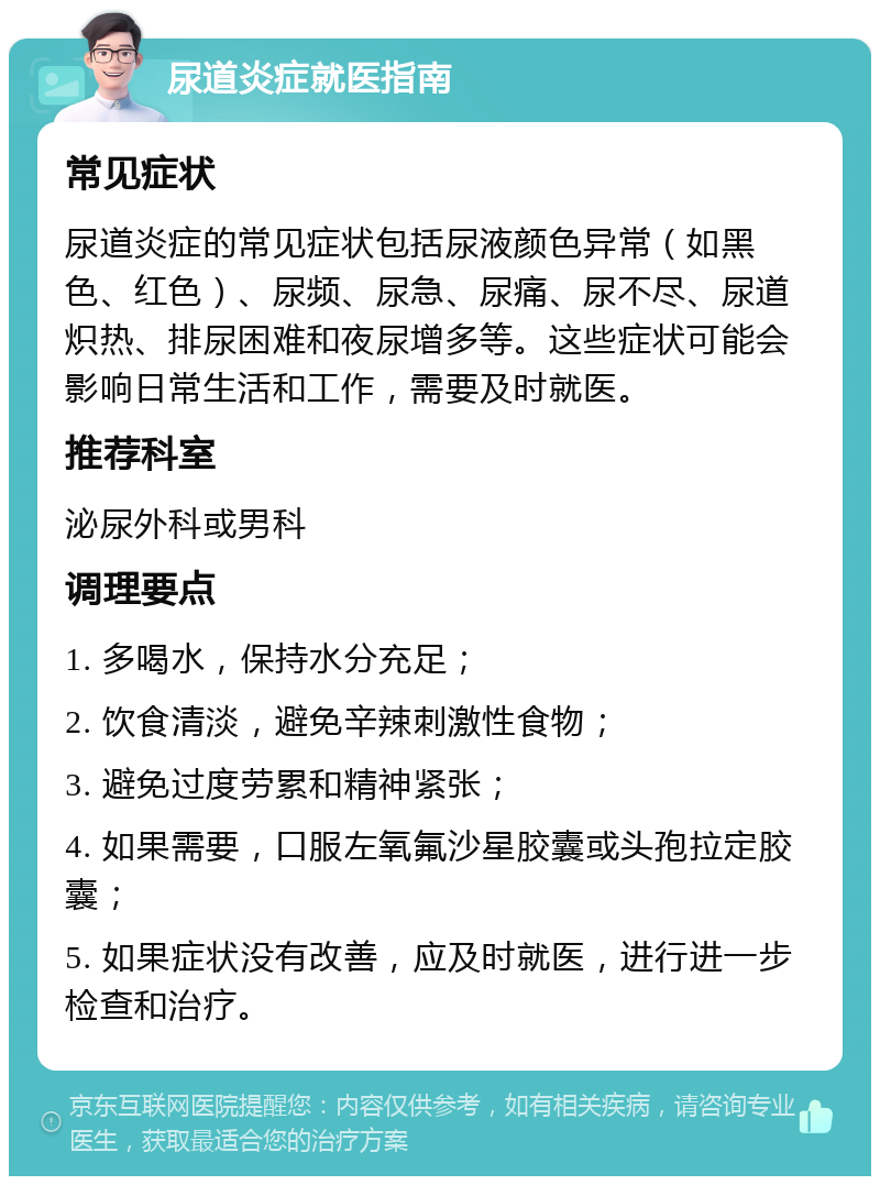 尿道炎症就医指南 常见症状 尿道炎症的常见症状包括尿液颜色异常（如黑色、红色）、尿频、尿急、尿痛、尿不尽、尿道炽热、排尿困难和夜尿增多等。这些症状可能会影响日常生活和工作，需要及时就医。 推荐科室 泌尿外科或男科 调理要点 1. 多喝水，保持水分充足； 2. 饮食清淡，避免辛辣刺激性食物； 3. 避免过度劳累和精神紧张； 4. 如果需要，口服左氧氟沙星胶囊或头孢拉定胶囊； 5. 如果症状没有改善，应及时就医，进行进一步检查和治疗。