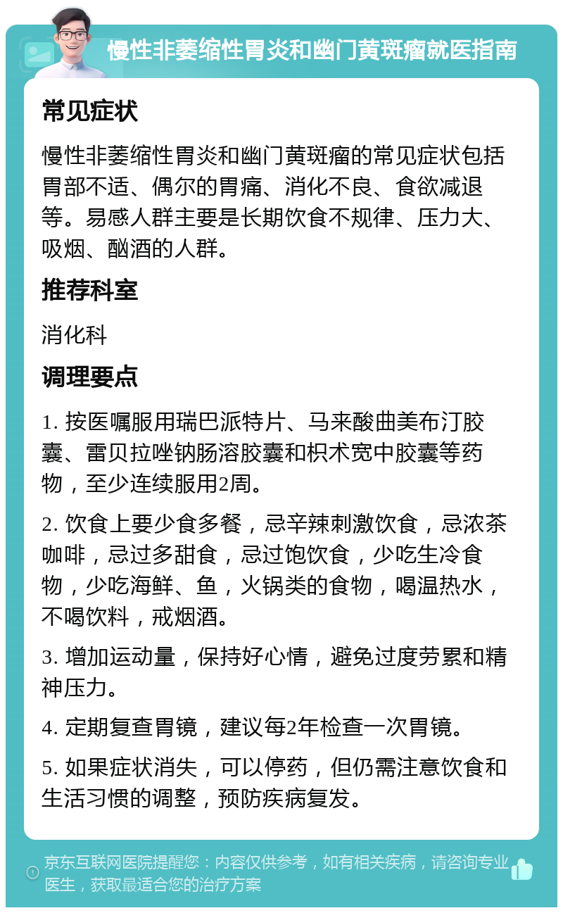 慢性非萎缩性胃炎和幽门黄斑瘤就医指南 常见症状 慢性非萎缩性胃炎和幽门黄斑瘤的常见症状包括胃部不适、偶尔的胃痛、消化不良、食欲减退等。易感人群主要是长期饮食不规律、压力大、吸烟、酗酒的人群。 推荐科室 消化科 调理要点 1. 按医嘱服用瑞巴派特片、马来酸曲美布汀胶囊、雷贝拉唑钠肠溶胶囊和枳术宽中胶囊等药物，至少连续服用2周。 2. 饮食上要少食多餐，忌辛辣刺激饮食，忌浓茶咖啡，忌过多甜食，忌过饱饮食，少吃生冷食物，少吃海鲜、鱼，火锅类的食物，喝温热水，不喝饮料，戒烟酒。 3. 增加运动量，保持好心情，避免过度劳累和精神压力。 4. 定期复查胃镜，建议每2年检查一次胃镜。 5. 如果症状消失，可以停药，但仍需注意饮食和生活习惯的调整，预防疾病复发。