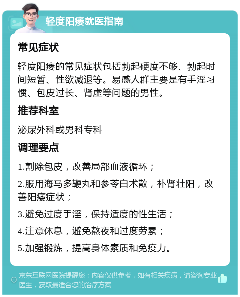 轻度阳痿就医指南 常见症状 轻度阳痿的常见症状包括勃起硬度不够、勃起时间短暂、性欲减退等。易感人群主要是有手淫习惯、包皮过长、肾虚等问题的男性。 推荐科室 泌尿外科或男科专科 调理要点 1.割除包皮，改善局部血液循环； 2.服用海马多鞭丸和参苓白术散，补肾壮阳，改善阳痿症状； 3.避免过度手淫，保持适度的性生活； 4.注意休息，避免熬夜和过度劳累； 5.加强锻炼，提高身体素质和免疫力。