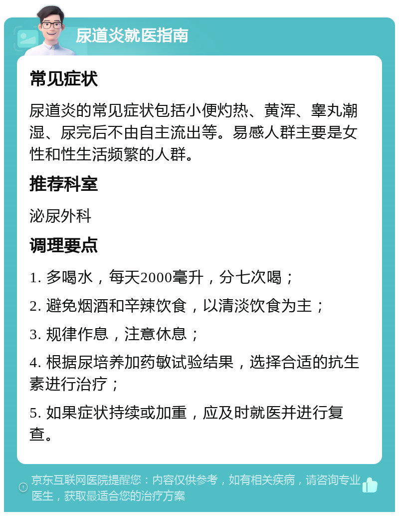 尿道炎就医指南 常见症状 尿道炎的常见症状包括小便灼热、黄浑、睾丸潮湿、尿完后不由自主流出等。易感人群主要是女性和性生活频繁的人群。 推荐科室 泌尿外科 调理要点 1. 多喝水，每天2000毫升，分七次喝； 2. 避免烟酒和辛辣饮食，以清淡饮食为主； 3. 规律作息，注意休息； 4. 根据尿培养加药敏试验结果，选择合适的抗生素进行治疗； 5. 如果症状持续或加重，应及时就医并进行复查。