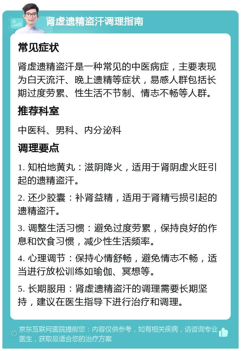 肾虚遗精盗汗调理指南 常见症状 肾虚遗精盗汗是一种常见的中医病症，主要表现为白天流汗、晚上遗精等症状，易感人群包括长期过度劳累、性生活不节制、情志不畅等人群。 推荐科室 中医科、男科、内分泌科 调理要点 1. 知柏地黄丸：滋阴降火，适用于肾阴虚火旺引起的遗精盗汗。 2. 还少胶囊：补肾益精，适用于肾精亏损引起的遗精盗汗。 3. 调整生活习惯：避免过度劳累，保持良好的作息和饮食习惯，减少性生活频率。 4. 心理调节：保持心情舒畅，避免情志不畅，适当进行放松训练如瑜伽、冥想等。 5. 长期服用：肾虚遗精盗汗的调理需要长期坚持，建议在医生指导下进行治疗和调理。