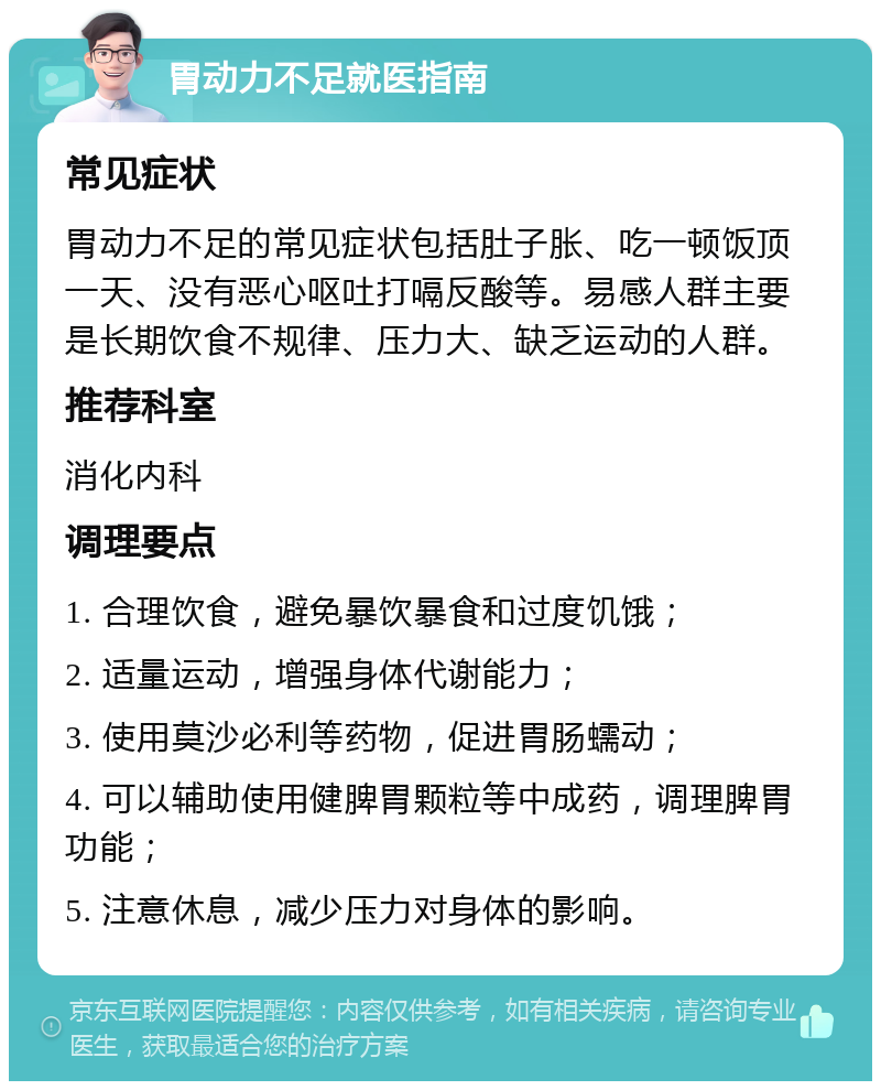 胃动力不足就医指南 常见症状 胃动力不足的常见症状包括肚子胀、吃一顿饭顶一天、没有恶心呕吐打嗝反酸等。易感人群主要是长期饮食不规律、压力大、缺乏运动的人群。 推荐科室 消化内科 调理要点 1. 合理饮食，避免暴饮暴食和过度饥饿； 2. 适量运动，增强身体代谢能力； 3. 使用莫沙必利等药物，促进胃肠蠕动； 4. 可以辅助使用健脾胃颗粒等中成药，调理脾胃功能； 5. 注意休息，减少压力对身体的影响。